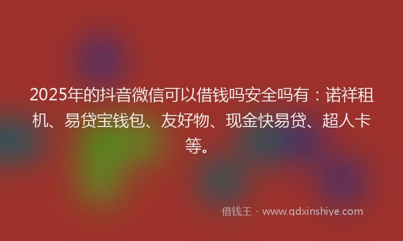 2025年的抖音微信可以借钱吗安全吗有：诺祥租机、易贷宝钱包、友好物、现金快易贷、超人卡等。