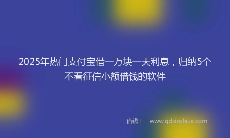 2025年热门支付宝借一万块一天利息，归纳5个不看征信小额借钱的软件