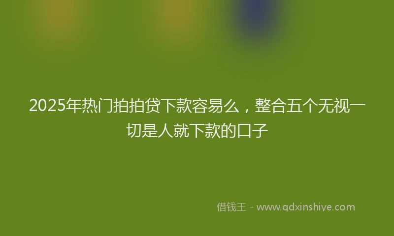 2025年热门拍拍贷下款容易么，整合五个无视一切是人就下款的口子
