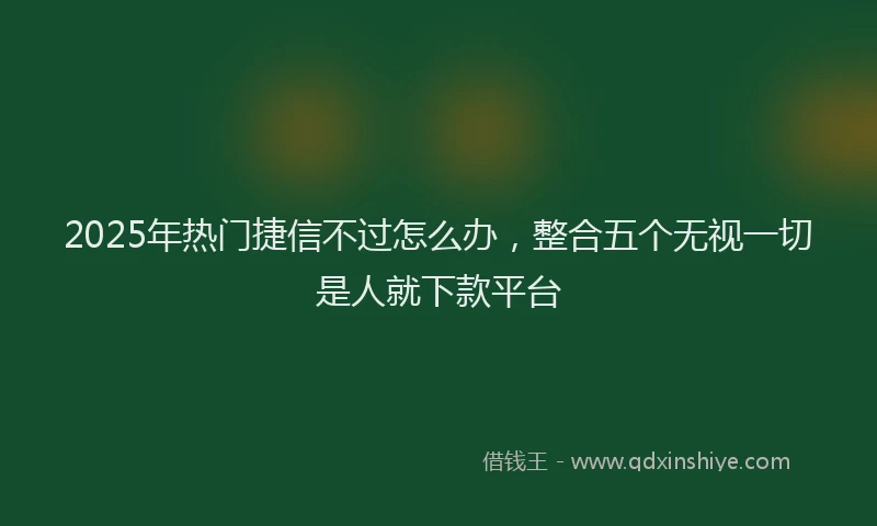 2025年热门捷信不过怎么办，整合五个无视一切是人就下款平台