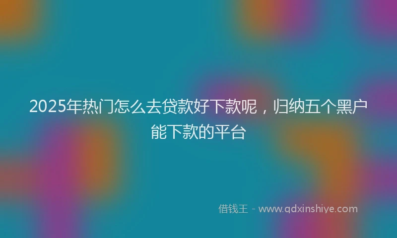 2025年热门怎么去贷款好下款呢，归纳五个黑户能下款的平台