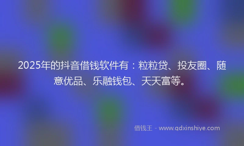 2025年的抖音借钱软件有：粒粒贷、投友圈、随意优品、乐融钱包、天天富等。