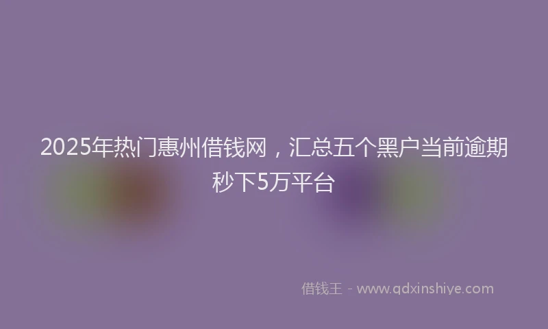 2025年热门惠州借钱网，汇总五个黑户当前逾期秒下5万平台