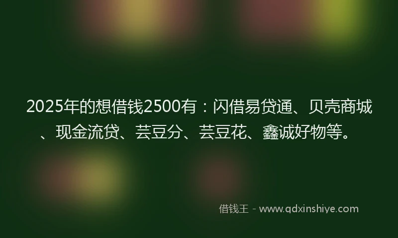 2025年的想借钱2500有：闪借易贷通、贝壳商城、现金流贷、芸豆分、芸豆花、鑫诚好物等。