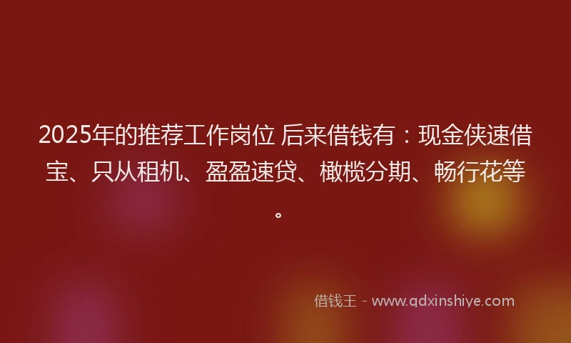 2025年的推荐工作岗位 后来借钱有：现金侠速借宝、只从租机、盈盈速贷、橄榄分期、畅行花等。
