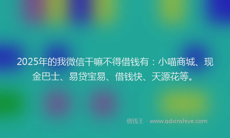 2025年的我微信干嘛不得借钱有：小喵商城、现金巴士、易贷宝易、借钱快、天源花等。
