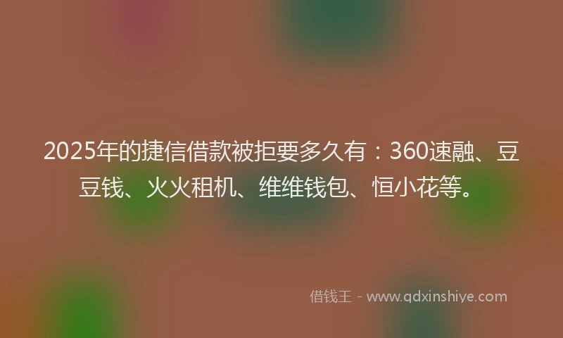 2025年的捷信借款被拒要多久有：360速融、豆豆钱、火火租机、维维钱包、恒小花等。