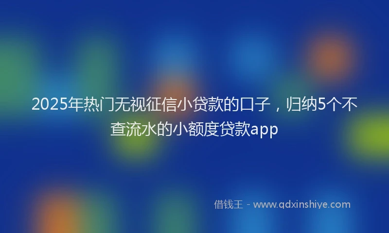 2025年热门无视征信小贷款的口子，归纳5个不查流水的小额度贷款app