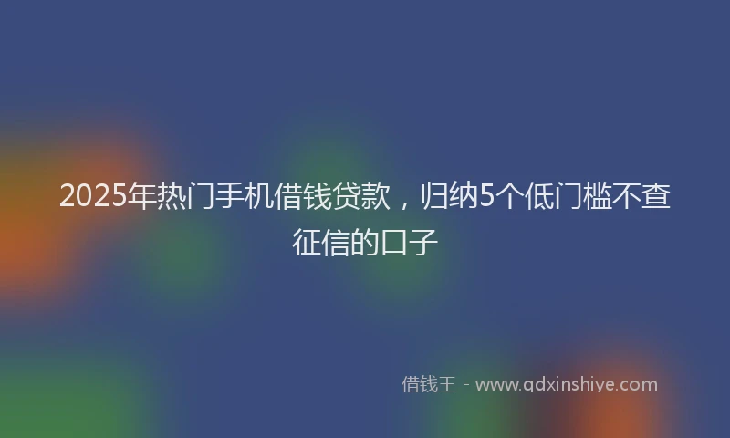 2025年热门手机借钱贷款，归纳5个低门槛不查征信的口子
