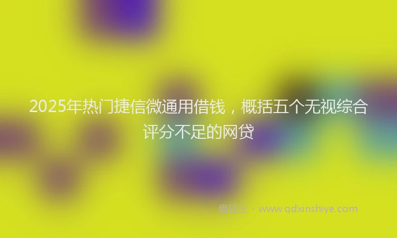 2025年热门捷信微通用借钱，概括五个无视综合评分不足的网贷