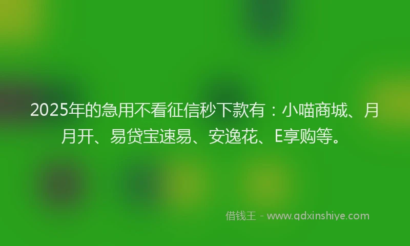 2025年的急用不看征信秒下款有：小喵商城、月月开、易贷宝速易、安逸花、E享购等。