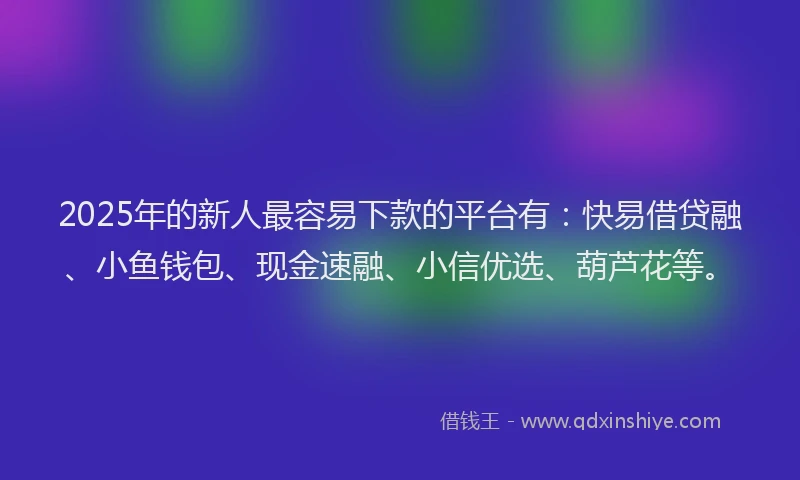 2025年的新人最容易下款的平台有：快易借贷融、小鱼钱包、现金速融、小信优选、葫芦花等。