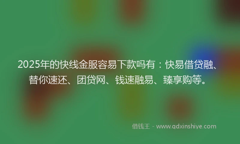 2025年的快线金服容易下款吗有：快易借贷融、替你速还、团贷网、钱速融易、臻享购等。