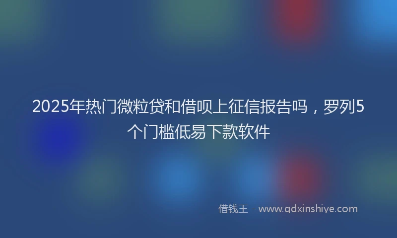 2025年热门微粒贷和借呗上征信报告吗，罗列5个门槛低易下款软件