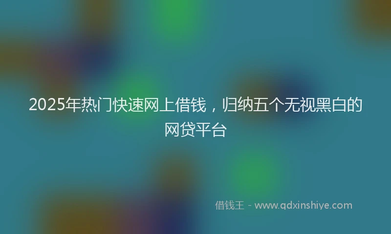 2025年热门快速网上借钱，归纳五个无视黑白的网贷平台