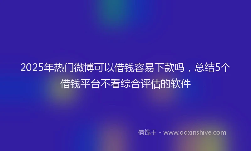 2025年热门微博可以借钱容易下款吗，总结5个借钱平台不看综合评估的软件
