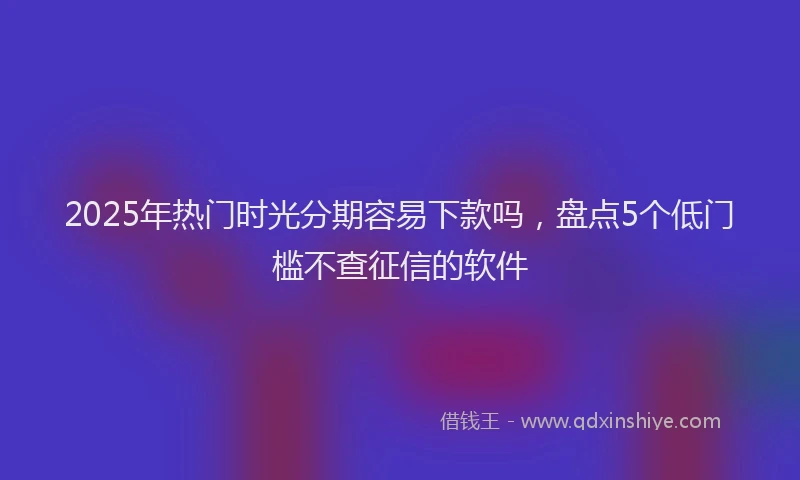 2025年热门时光分期容易下款吗，盘点5个低门槛不查征信的软件