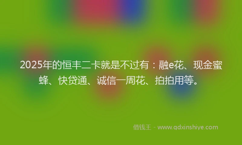 2025年的恒丰二卡就是不过有：融e花、现金蜜蜂、快贷通、诚信一周花、拍拍用等。
