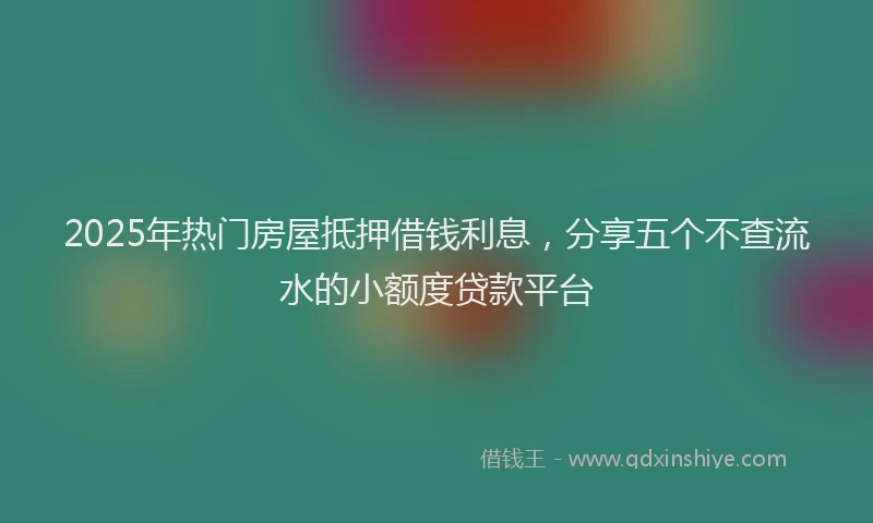 2025年热门房屋抵押借钱利息，分享五个不查流水的小额度贷款平台