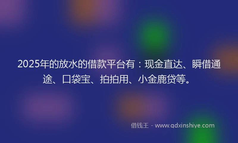 2025年的放水的借款平台有：现金直达、瞬借通途、口袋宝、拍拍用、小金鹿贷等。