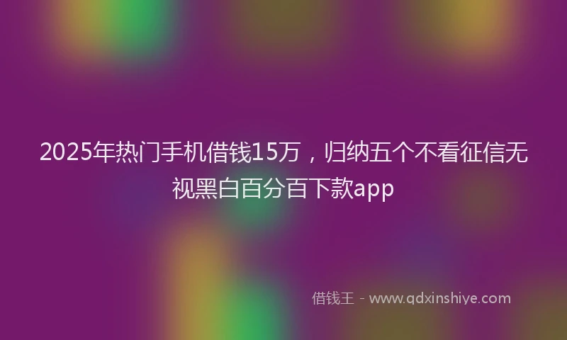 2025年热门手机借钱15万，归纳五个不看征信无视黑白百分百下款app