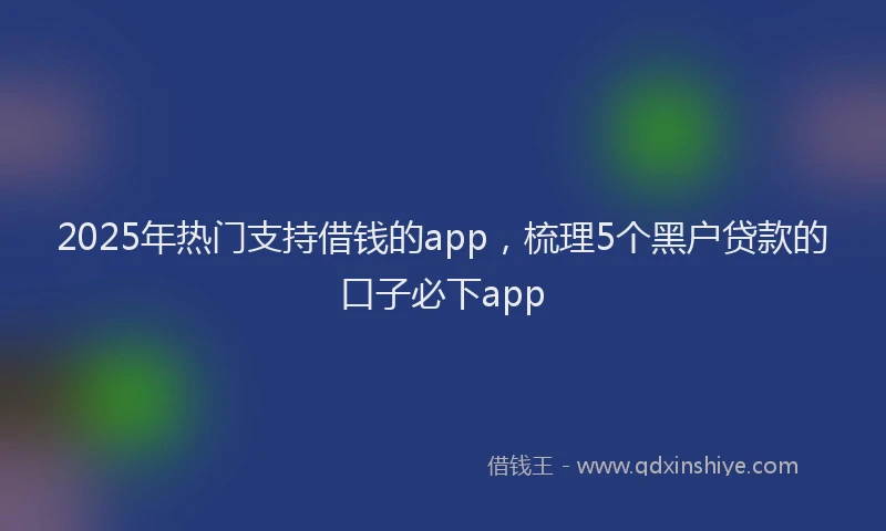 2025年热门支持借钱的app，梳理5个黑户贷款的口子必下app