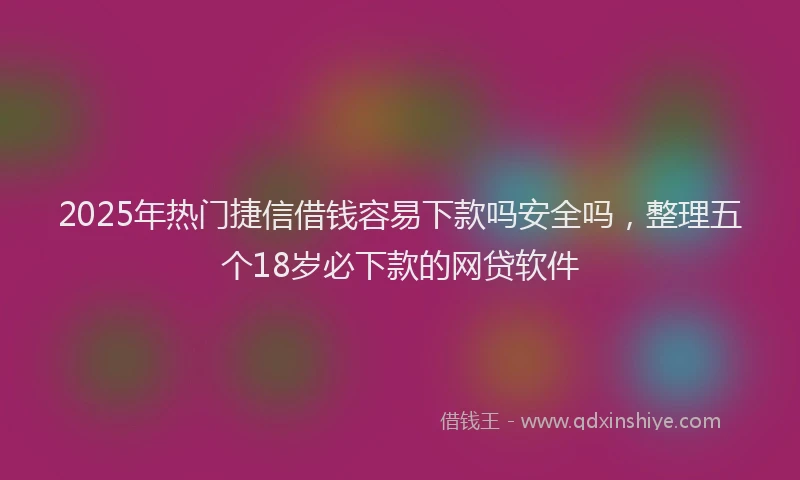 2025年热门捷信借钱容易下款吗安全吗，整理五个18岁必下款的网贷软件