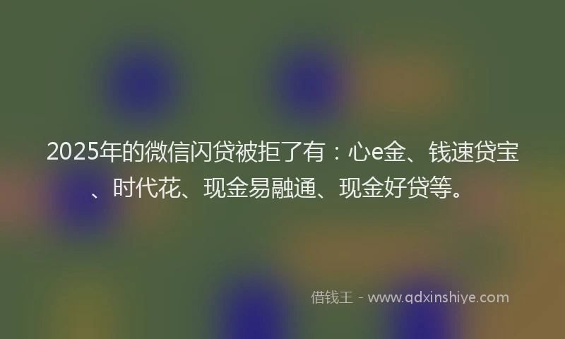 2025年的微信闪贷被拒了有：心e金、钱速贷宝、时代花、现金易融通、现金好贷等。