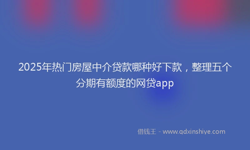 2025年热门房屋中介贷款哪种好下款，整理五个分期有额度的网贷app
