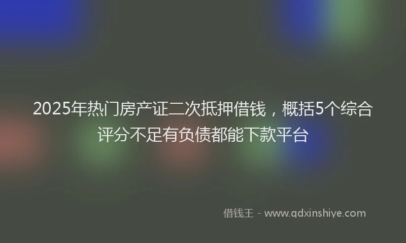 2025年热门房产证二次抵押借钱，概括5个综合评分不足有负债都能下款平台