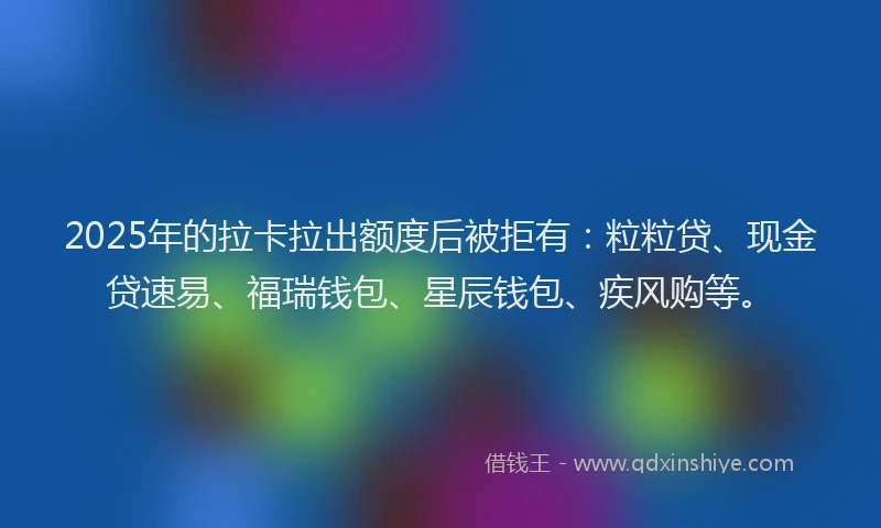 2025年的拉卡拉出额度后被拒有：粒粒贷、现金贷速易、福瑞钱包、星辰钱包、疾风购等。