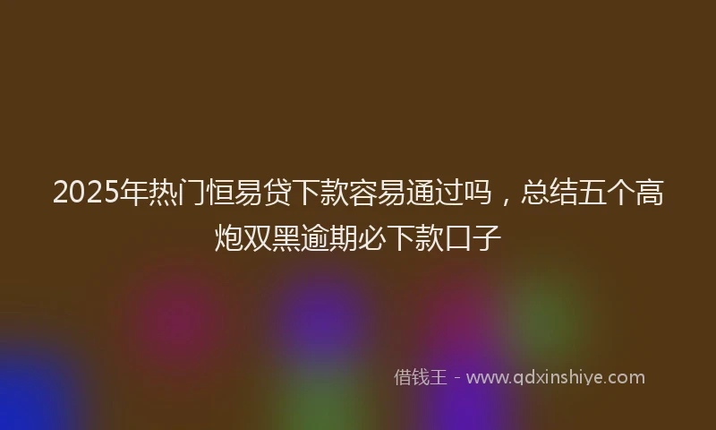 2025年热门恒易贷下款容易通过吗，总结五个高炮双黑逾期必下款口子