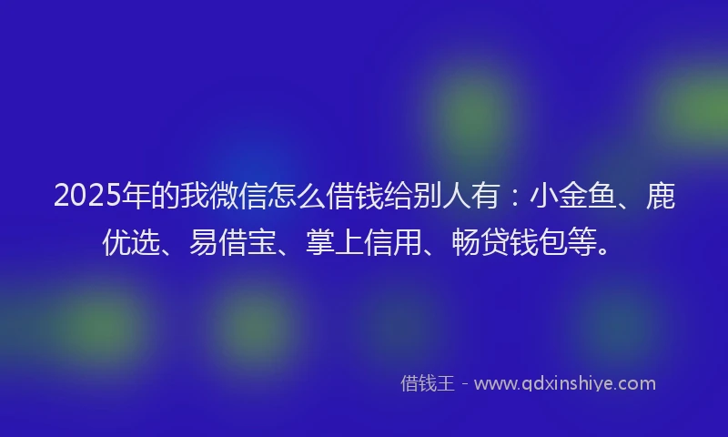 2025年的我微信怎么借钱给别人有：小金鱼、鹿优选、易借宝、掌上信用、畅贷钱包等。