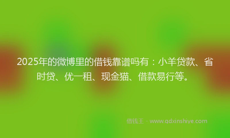 2025年的微博里的借钱靠谱吗有：小羊贷款、省时贷、优一租、现金猫、借款易行等。