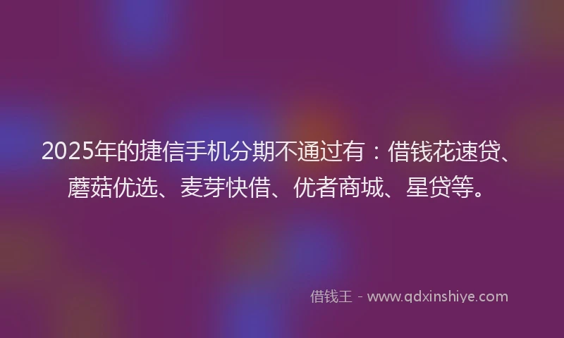 2025年的捷信手机分期不通过有：借钱花速贷、蘑菇优选、麦芽快借、优者商城、星贷等。