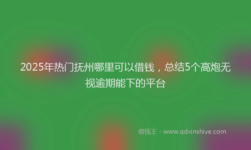 2025年热门抚州哪里可以借钱，总结5个高炮无视逾期能下的平台