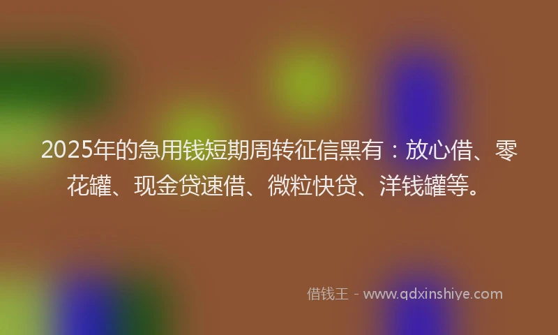 2025年的急用钱短期周转征信黑有：放心借、零花罐、现金贷速借、微粒快贷、洋钱罐等。