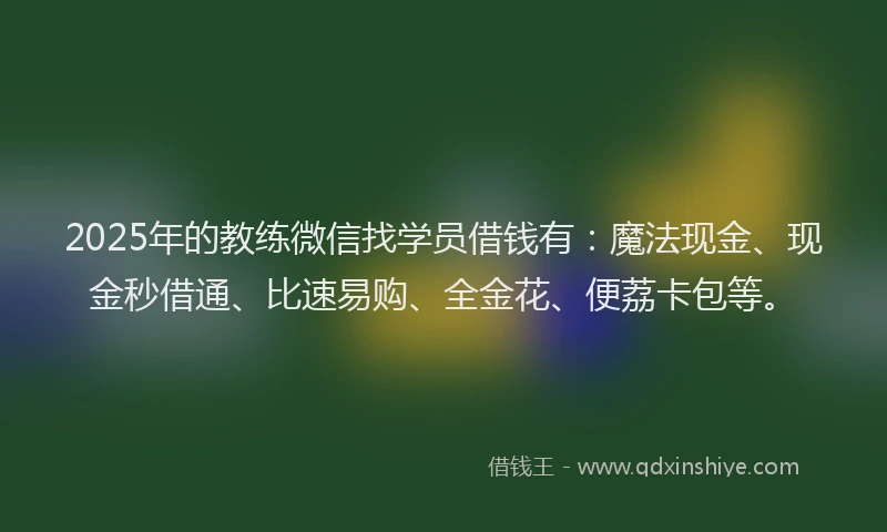 2025年的教练微信找学员借钱有：魔法现金、现金秒借通、比速易购、全金花、便荔卡包等。