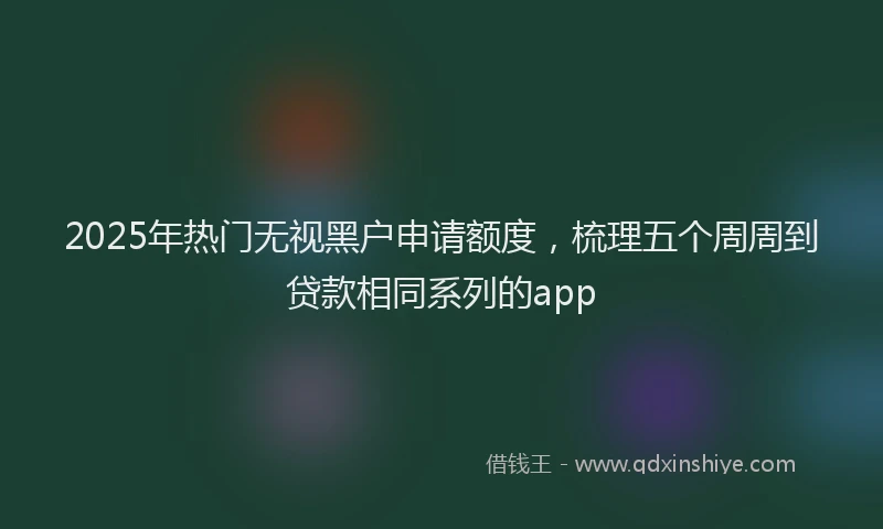 2025年热门无视黑户申请额度，梳理五个周周到贷款相同系列的app