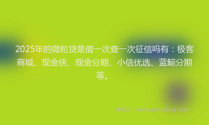 2025年的微粒贷是借一次查一次征信吗有：极客商城、现金侠、现金分期、小信优选、蓝鲸分期等。