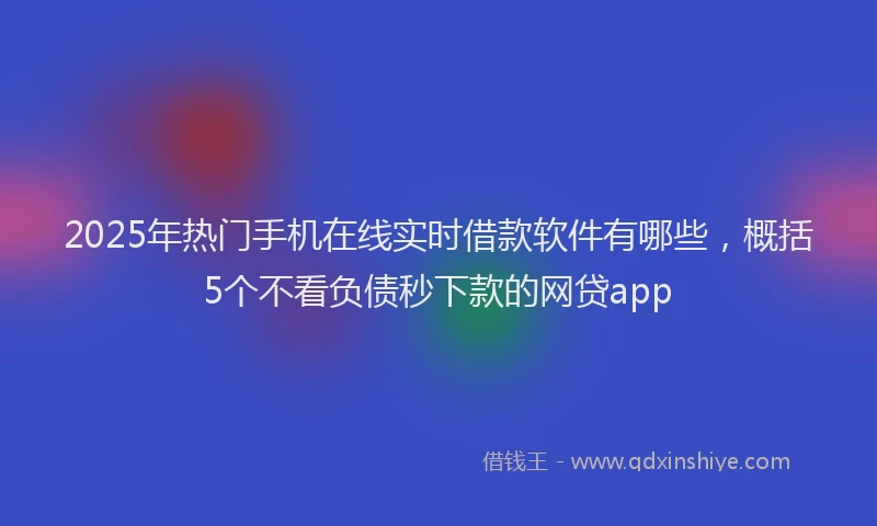 2025年热门手机在线实时借款软件有哪些，概括5个不看负债秒下款的网贷app