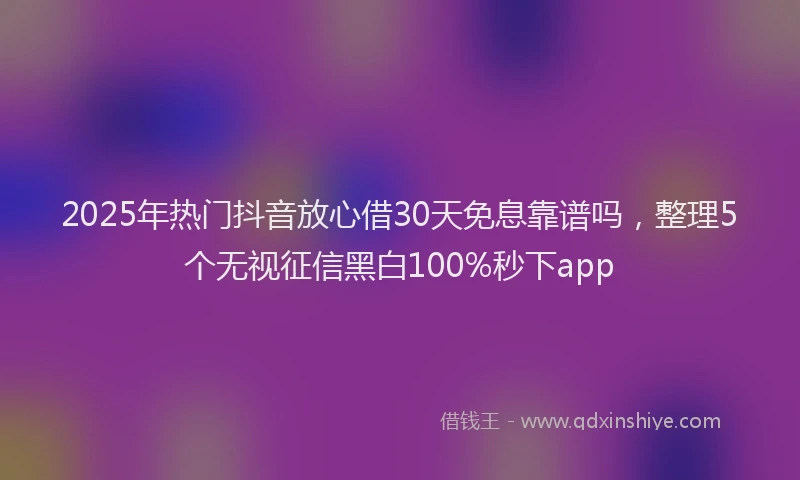 2025年热门抖音放心借30天免息靠谱吗，整理5个无视征信黑白100%秒下app