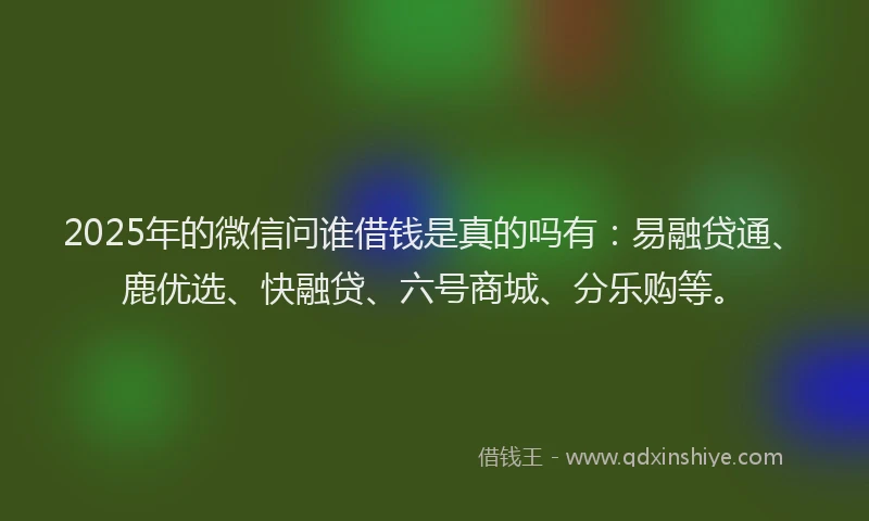 2025年的微信问谁借钱是真的吗有：易融贷通、鹿优选、快融贷、六号商城、分乐购等。