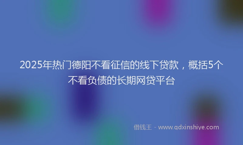 2025年热门德阳不看征信的线下贷款，概括5个不看负债的长期网贷平台