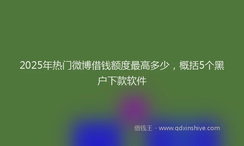 2025年热门微博借钱额度最高多少，概括5个黑户下款软件