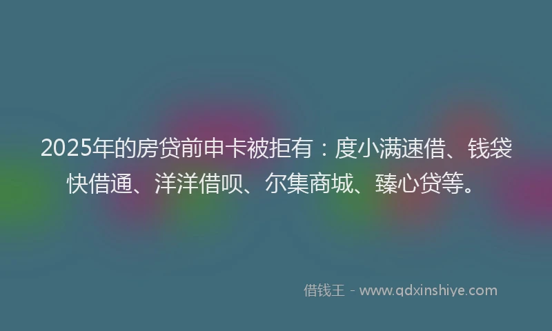 2025年的房贷前申卡被拒有：度小满速借、钱袋快借通、洋洋借呗、尔集商城、臻心贷等。