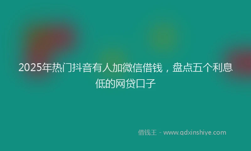 2025年热门抖音有人加微信借钱，盘点五个利息低的网贷口子