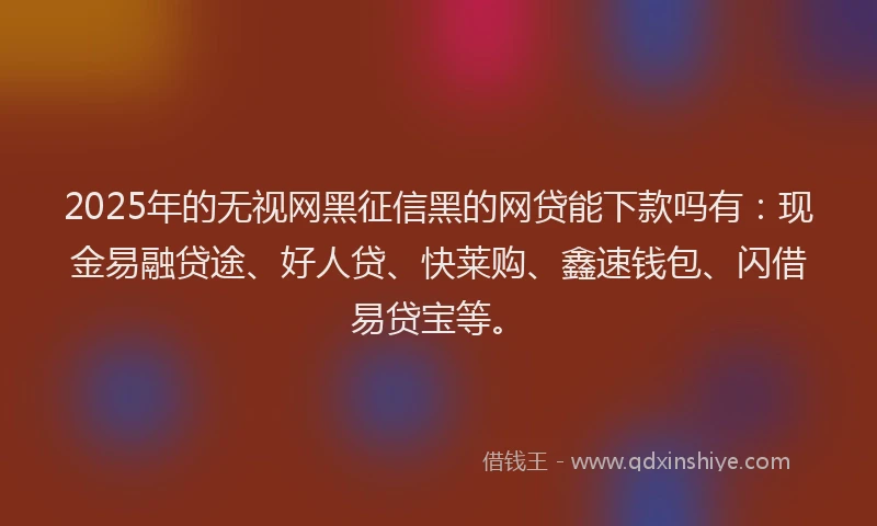 2025年的无视网黑征信黑的网贷能下款吗有：现金易融贷途、好人贷、快莱购、鑫速钱包、闪借易贷宝等。