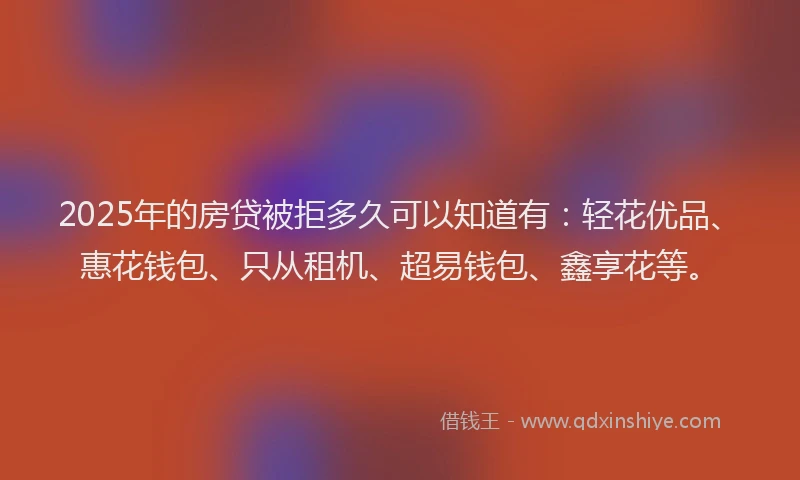 2025年的房贷被拒多久可以知道有：轻花优品、惠花钱包、只从租机、超易钱包、鑫享花等。