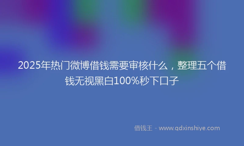 2025年热门微博借钱需要审核什么，整理五个借钱无视黑白100%秒下口子
